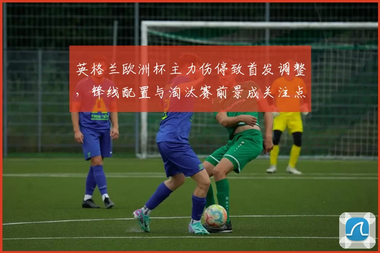 英格兰欧洲杯主力伤停致首发调整，锋线配置与淘汰赛前景成关注点