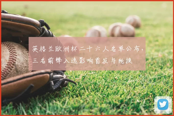 英格兰欧洲杯二十六人名单公布，三名前锋入选影响首发与轮换