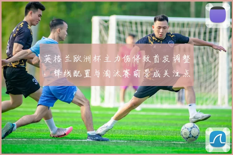 英格兰欧洲杯主力伤停致首发调整，锋线配置与淘汰赛前景成关注点