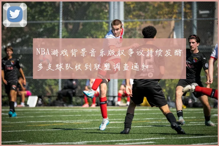 NBA游戏背景音乐版权争议持续发酵多支球队收到联盟调查通知
