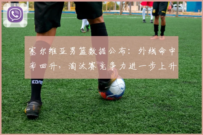 塞尔维亚男篮数据公布：外线命中率回升，淘汰赛竞争力进一步上升