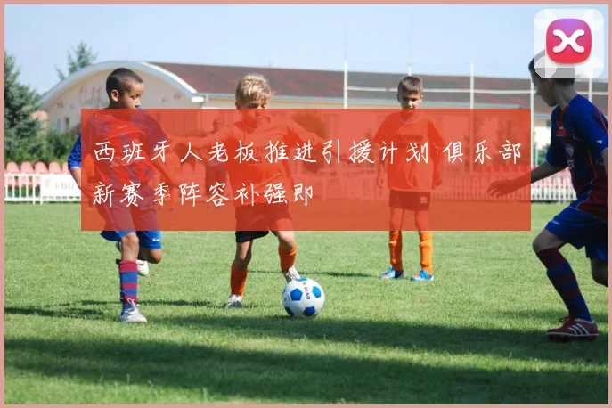 西班牙人老板推进引援计划 俱乐部新赛季阵容补强即