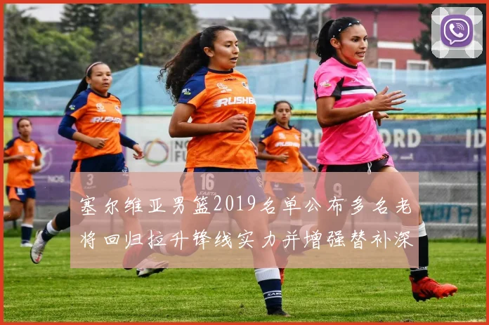 塞尔维亚男篮2019名单公布多名老将回归拉升锋线实力并增强替补深度